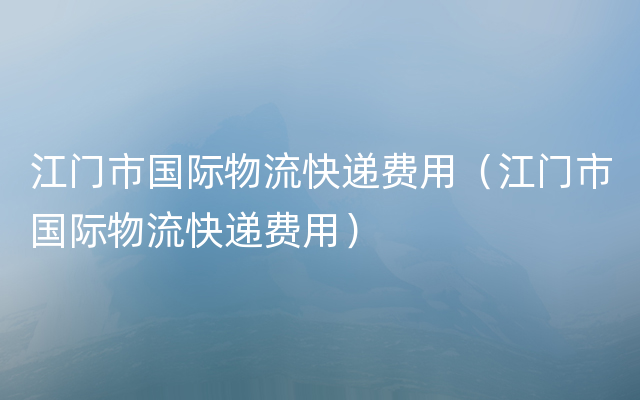 江门市国际物流快递费用（江门市国际物流快递费用）