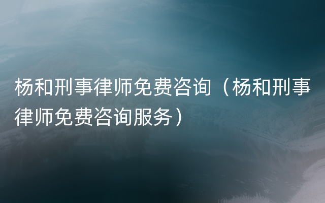 杨和刑事律师免费咨询（杨和刑事律师免费咨询服务）