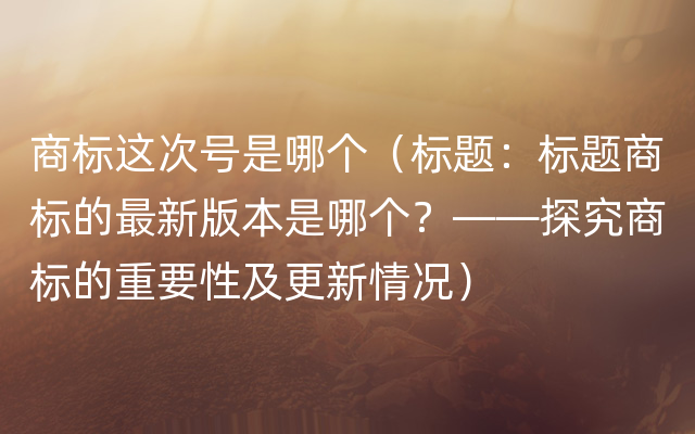 商标这次号是哪个（标题：标题商标的最新版本是哪个？——探究商标的重要性及更新情况