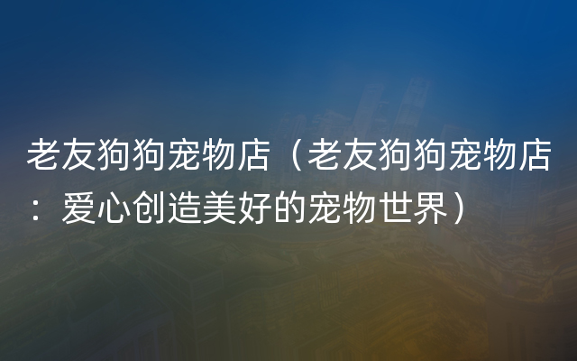 老友狗狗宠物店（老友狗狗宠物店：爱心创造美好的宠物世界）