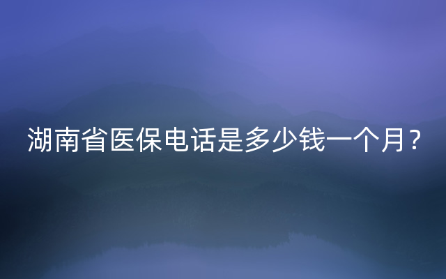 湖南省医保电话是多少钱一个月？