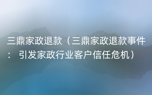 三鼎家政退款（三鼎家政退款事件： 引发家政行业客户信任危机）