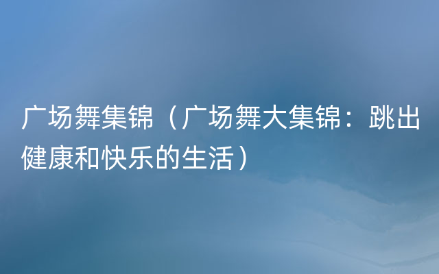 广场舞集锦（广场舞大集锦：跳出健康和快乐的生活）