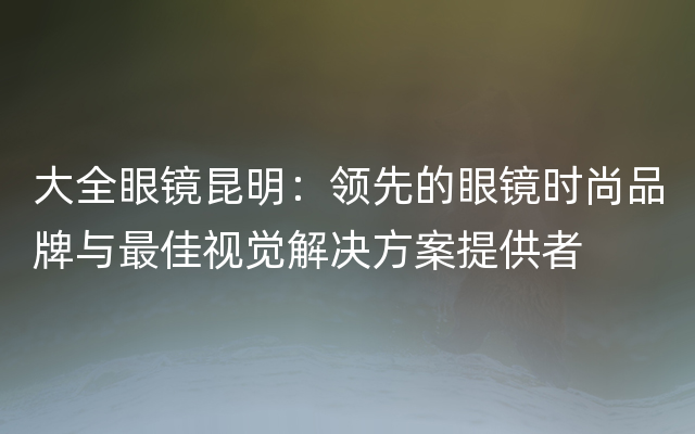 大全眼镜昆明：领先的眼镜时尚品牌与最佳视觉解决方案提供者