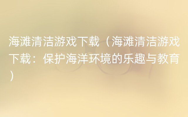 海滩清洁游戏下载（海滩清洁游戏下载：保护海洋环境的乐趣与教育）