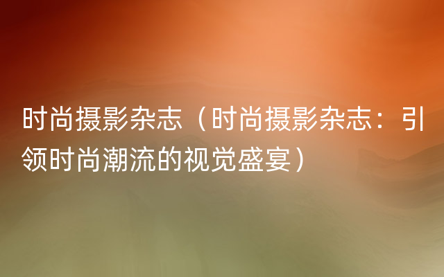 时尚摄影杂志（时尚摄影杂志：引领时尚潮流的视觉盛宴）