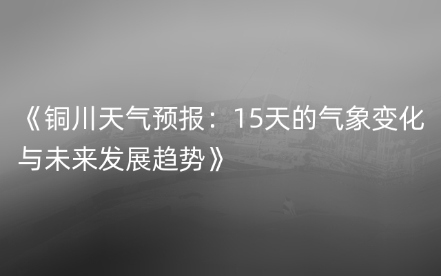 《铜川天气预报：15天的气象变化与未来发展趋势》