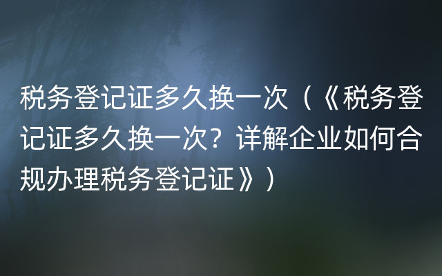 税务登记证多久换一次（《税务登记证多久换一次？详解企业如何合规办理税务登记证》）