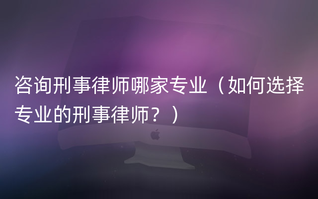 咨询刑事律师哪家专业（如何选择专业的刑事律师？）