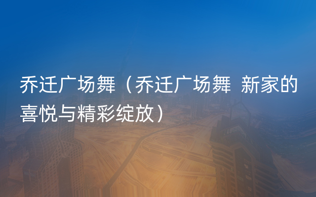 乔迁广场舞（乔迁广场舞  新家的喜悦与精彩绽放）