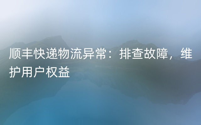 顺丰快递物流异常：排查故障，维护用户权益