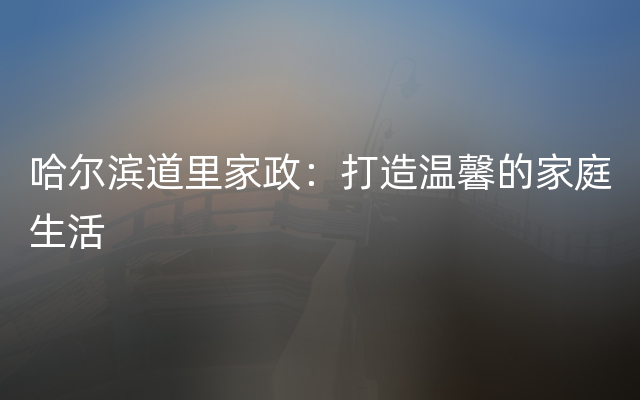 哈尔滨道里家政：打造温馨的家庭生活