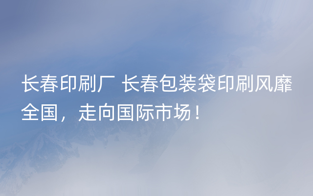 长春印刷厂 长春包装袋印刷风靡全国，走向国际市场！