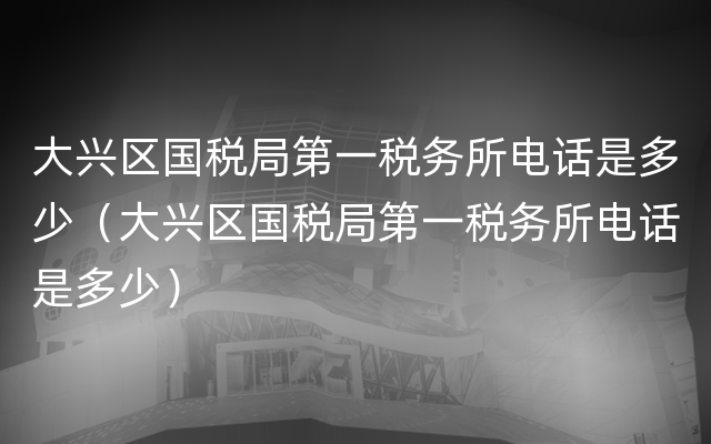 大兴区国税局第一税务所电话是多少（大兴区国税局第一税务所电话是多少）