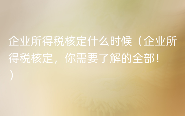 企业所得税核定什么时候（企业所得税核定，你需要了解的全部！ ）