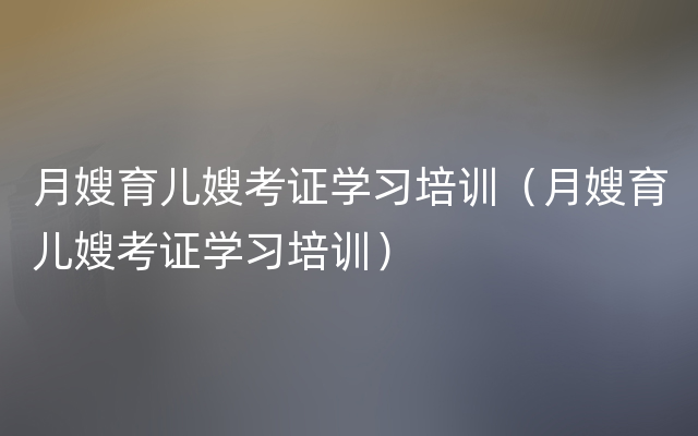 月嫂育儿嫂考证学习培训（月嫂育儿嫂考证学习培训）