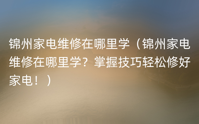 锦州家电维修在哪里学（锦州家电维修在哪里学？掌