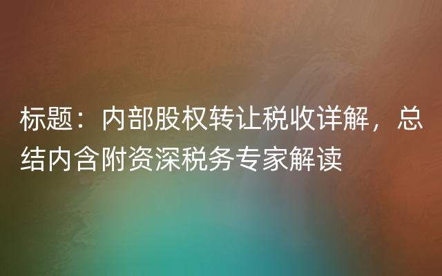 标题：内部股权转让税收详解，总结内含附资深税务专家解读