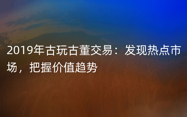 2019年古玩古董交易：发现热点市场，把握价值趋势