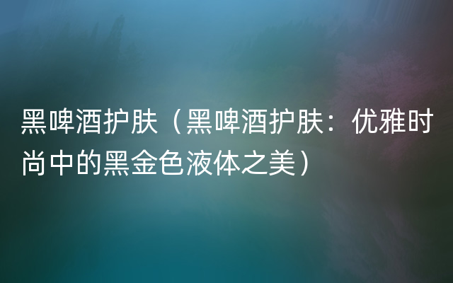 黑啤酒护肤（黑啤酒护肤：优雅时尚中的黑金色液体