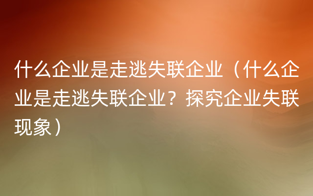 什么企业是走逃失联企业（什么企业是走逃失联企业？探究企业失联现象）