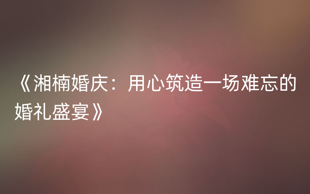 《湘楠婚庆：用心筑造一场难忘的婚礼盛宴》