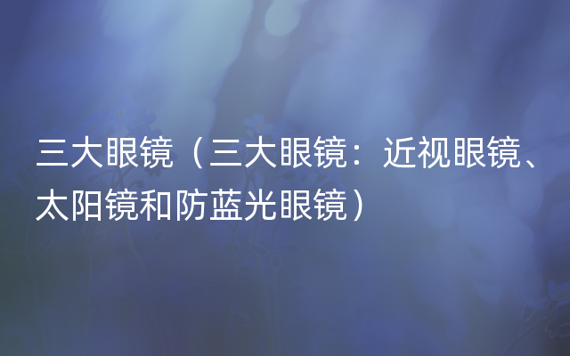 三大眼镜（三大眼镜：近视眼镜、太阳镜和防蓝光眼镜）