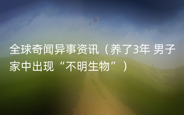 全球奇闻异事资讯（养了3年 男子家中出现“不明生物”）