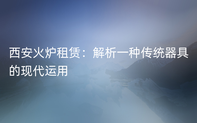 西安火炉租赁：解析一种传统器具的现代运用