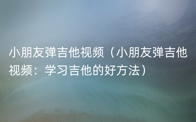 小朋友弹吉他视频（小朋友弹吉他视频：学习吉他的好方法）