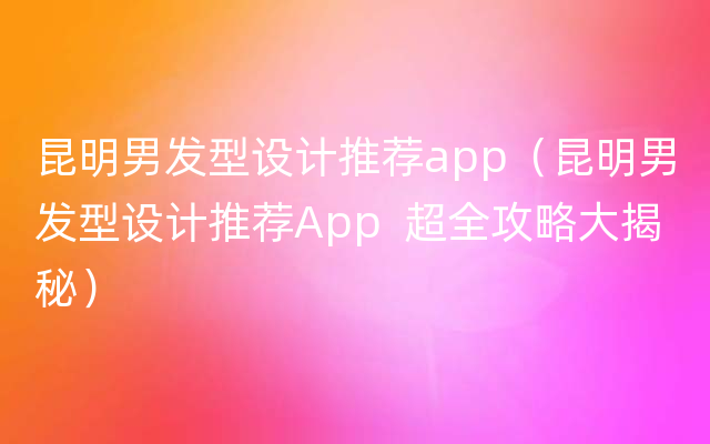 昆明男发型设计推荐app（昆明男发型设计推荐App  超全攻略大揭秘）