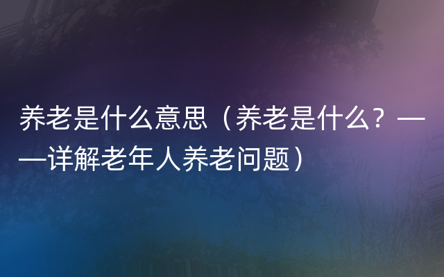 养老是什么意思（养老是什么？——详解老年人养老问题）