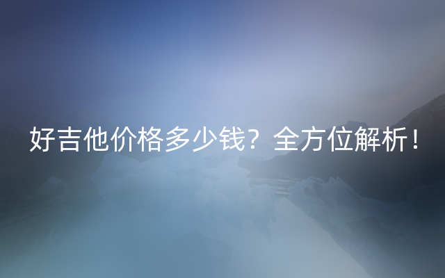 好吉他价格多少钱？全方位解析！