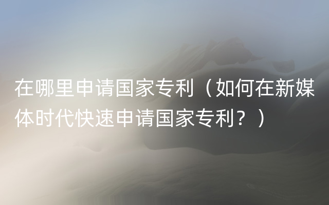 在哪里申请国家专利（如何在新媒体时代快速申请国家专利？）