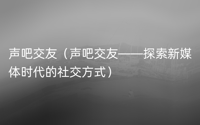 声吧交友（声吧交友——探索新媒体时代的社交方式）