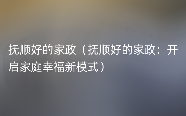 抚顺好的家政（抚顺好的家政：开启家庭幸福新模式）