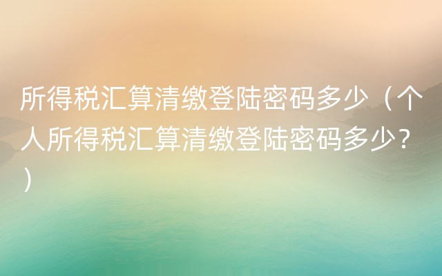 所得税汇算清缴登陆密码多少（个人所得税汇算清缴登陆密码多少？）