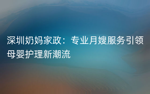 深圳奶妈家政：专业月嫂服务引领母婴护理新潮流