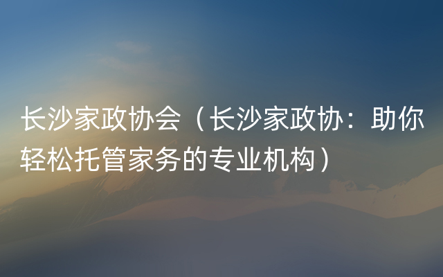 长沙家政协会（长沙家政协：助你轻松托管家务的专业机构）