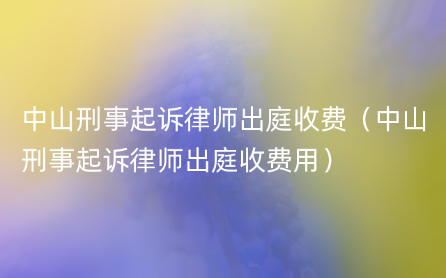 中山刑事起诉律师出庭收费（中山刑事起诉律师出庭收费用）