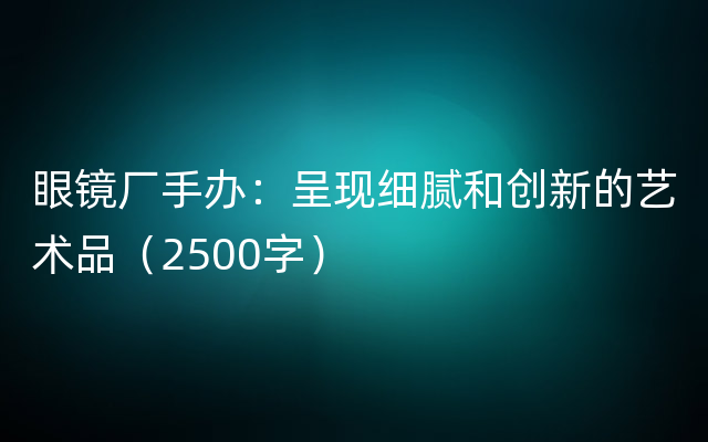 眼镜厂手办：呈现细腻和创新的艺术品（2500字）