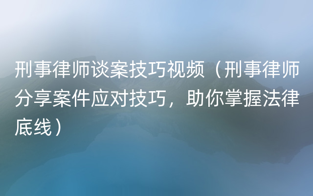 刑事律师谈案技巧视频（刑事律师分享案件应对技巧，助你掌握法律底线）