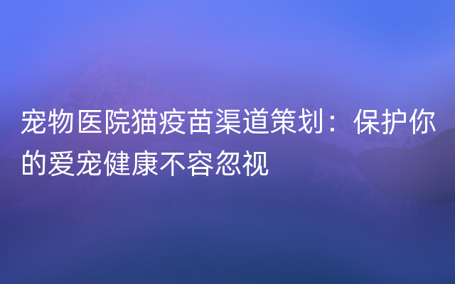 宠物医院猫疫苗渠道策划：保护你的爱宠健康不容忽视