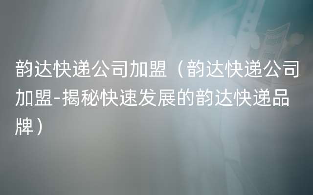 韵达快递公司加盟（韵达快递公司加盟-揭秘快速发展的韵达快递品牌）