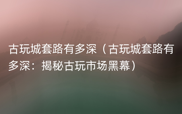 古玩城套路有多深（古玩城套路有多深：揭秘古玩市场黑幕）