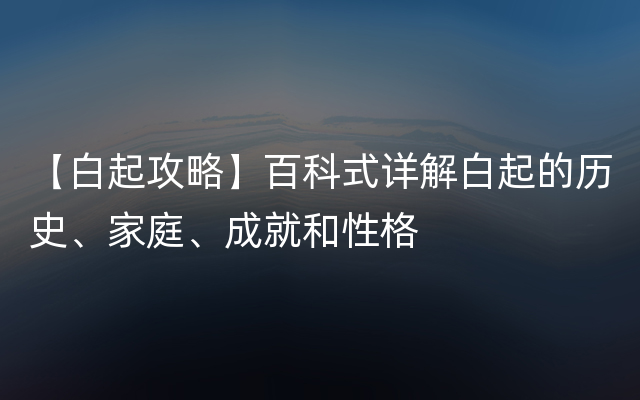 【白起攻略】百科式详解白起的历史、家庭、成就和性格