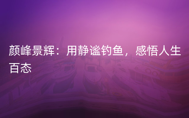 颜峰景辉：用静谧钓鱼，感悟人生百态