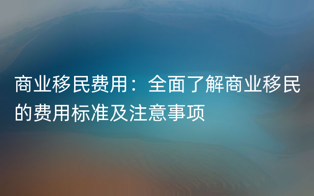 商业移民费用：全面了解商业移民的费用标准及注意事项