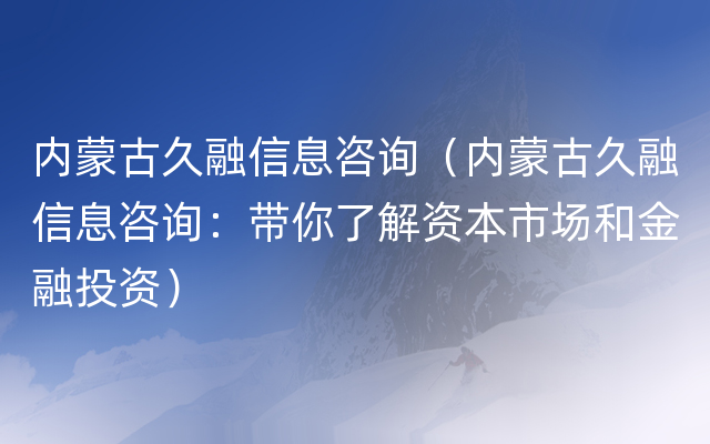 内蒙古久融信息咨询（内蒙古久融信息咨询：带你了解资本市场和金融投资）