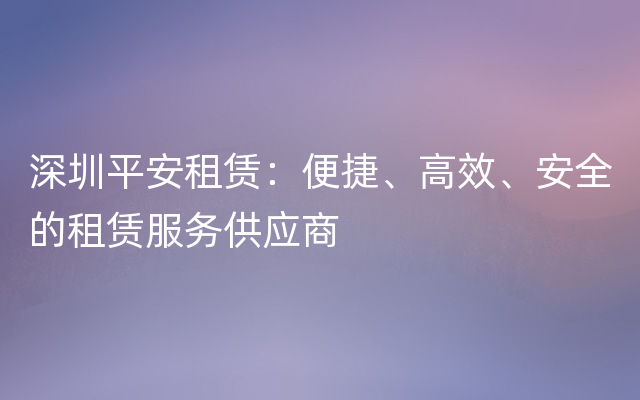 深圳平安租赁：便捷、高效、安全的租赁服务供应商